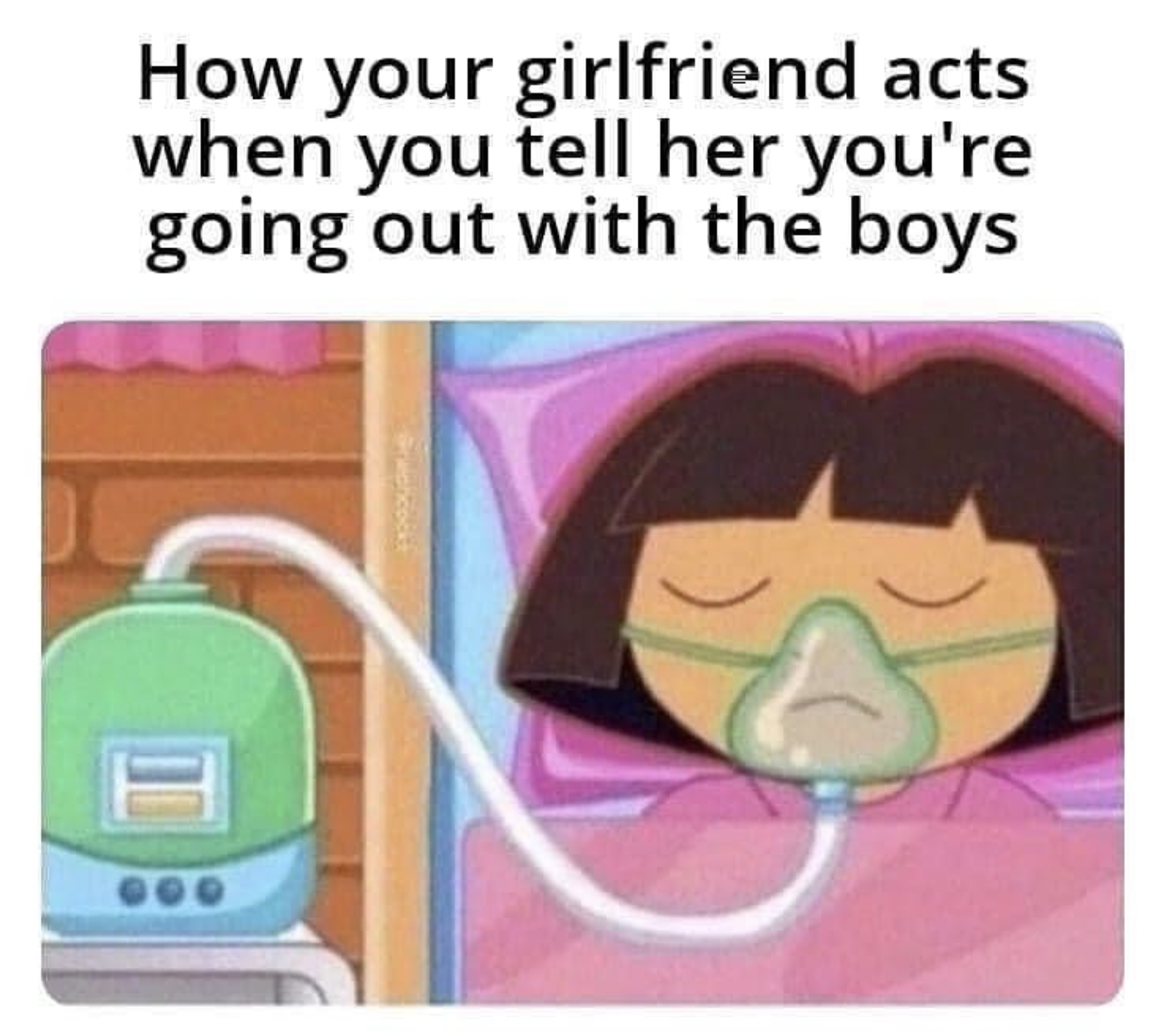 dora on life support - How your girlfriend acts when you tell her you're going out with the boys H